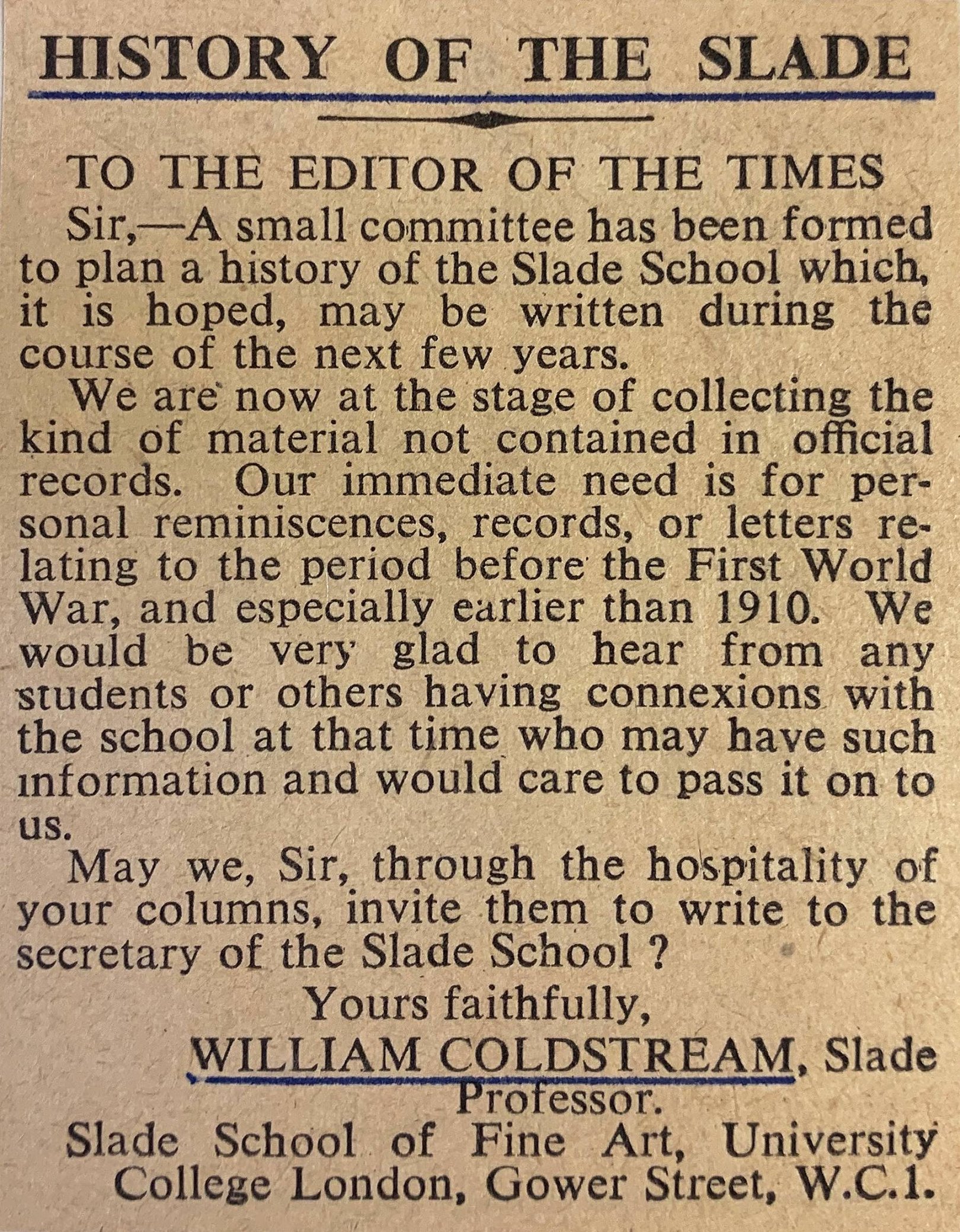 HISTORY OF THE SLADE TO THE EDITOR OF THE TIMES Sir, A small committee has been formed to plan a history of the Slade School which, it is hoped, may be written during the course of the next few years. We are now at the stage of collecting the kind of material not contained in official records. Our immediate need is for personal reminiscences, , records, or letters relating to the period before the First World War, and especially earlier than 1910. We would be very glad to hear from any students or others having connexions with the school at that time who may have such information and would care to pass it on to us. May we, Sir, through the hospitality of your columns, invite them to write to the secretary of the Slade School? Yours faithfully, WILLIAM COLDSTREAM. Slade Professor. Slade School of Fine Art, University College London, Gower Street, W.C.1.